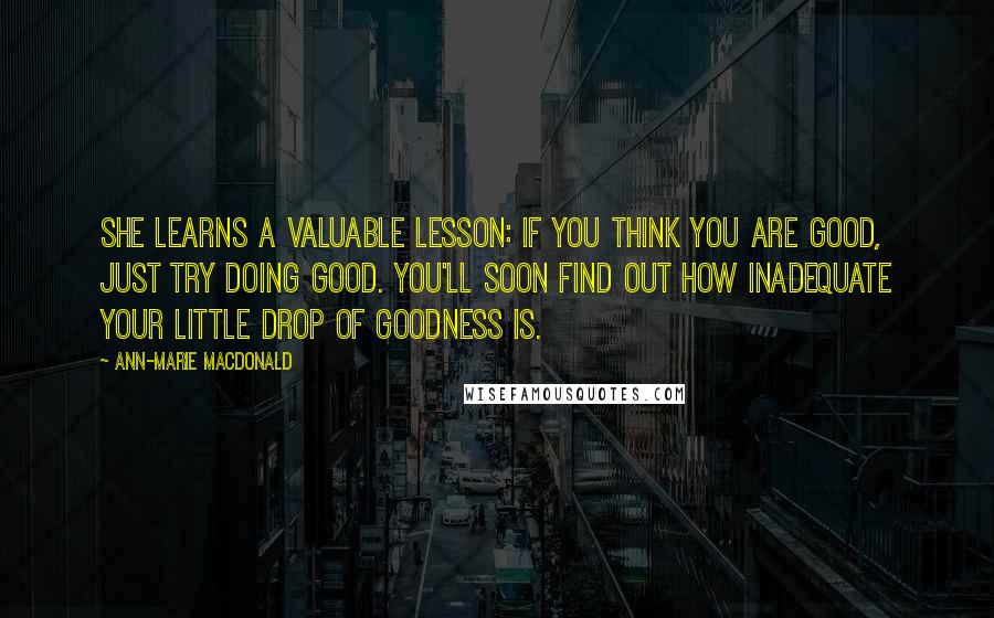 Ann-Marie MacDonald Quotes: She learns a valuable lesson: if you think you are good, just try doing good. You'll soon find out how inadequate your little drop of goodness is.