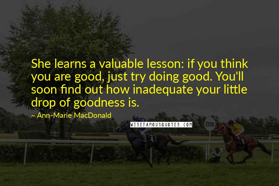 Ann-Marie MacDonald Quotes: She learns a valuable lesson: if you think you are good, just try doing good. You'll soon find out how inadequate your little drop of goodness is.