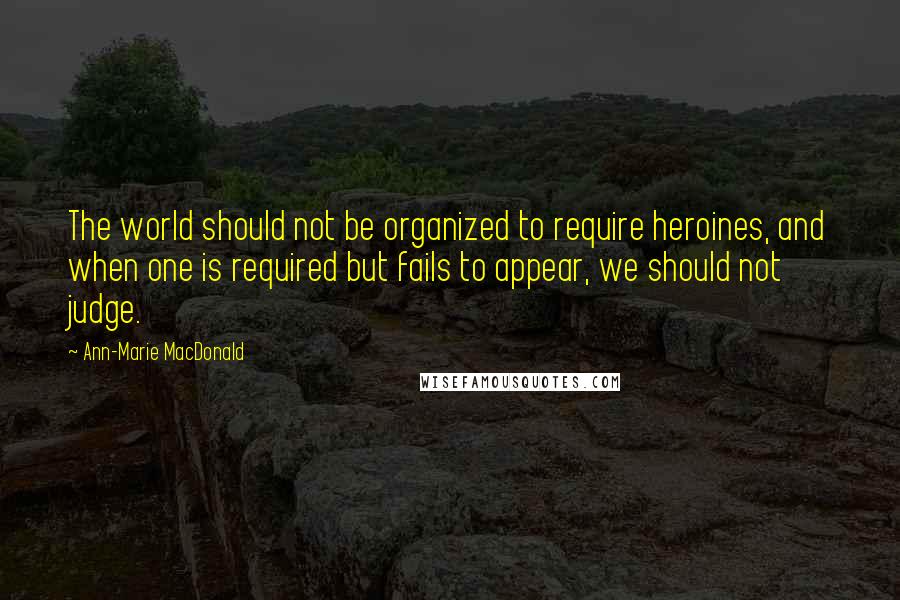 Ann-Marie MacDonald Quotes: The world should not be organized to require heroines, and when one is required but fails to appear, we should not judge.