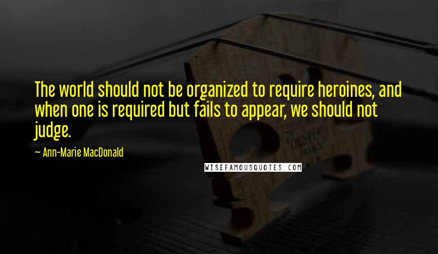 Ann-Marie MacDonald Quotes: The world should not be organized to require heroines, and when one is required but fails to appear, we should not judge.