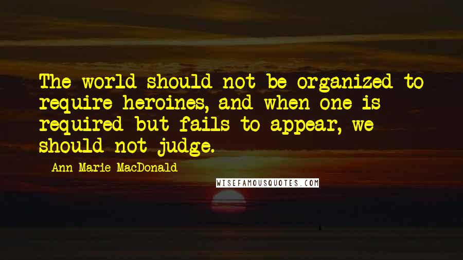 Ann-Marie MacDonald Quotes: The world should not be organized to require heroines, and when one is required but fails to appear, we should not judge.