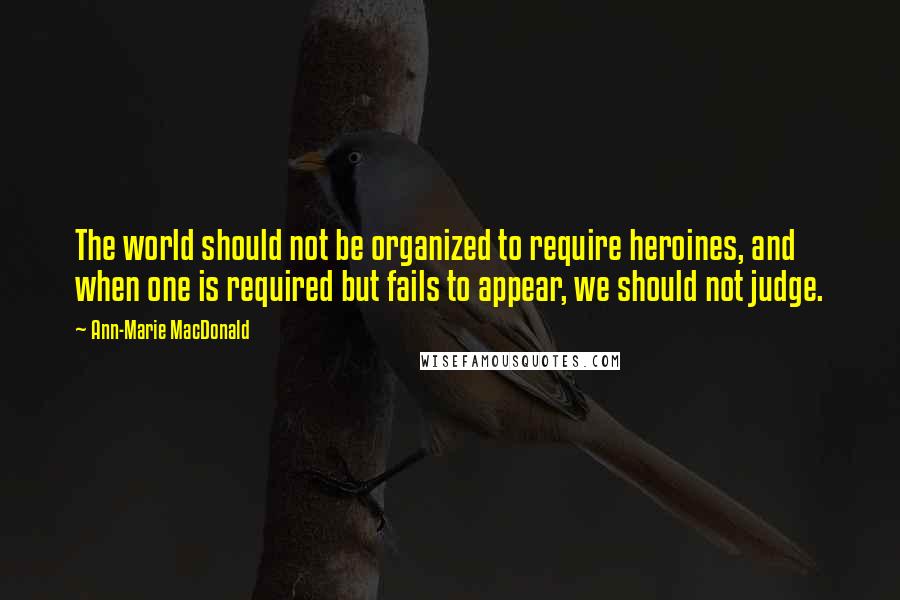 Ann-Marie MacDonald Quotes: The world should not be organized to require heroines, and when one is required but fails to appear, we should not judge.