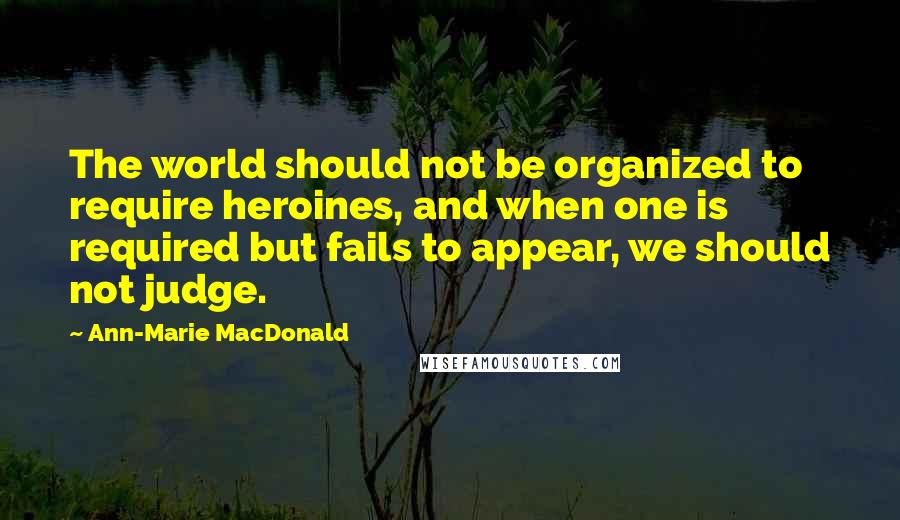 Ann-Marie MacDonald Quotes: The world should not be organized to require heroines, and when one is required but fails to appear, we should not judge.