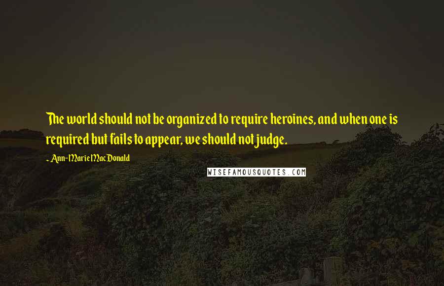 Ann-Marie MacDonald Quotes: The world should not be organized to require heroines, and when one is required but fails to appear, we should not judge.