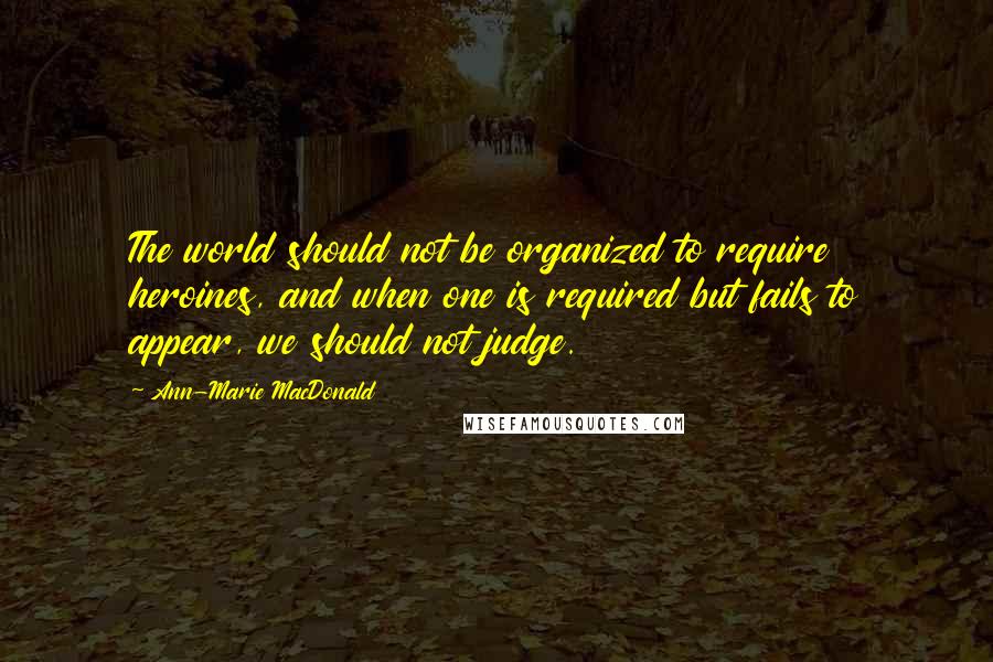 Ann-Marie MacDonald Quotes: The world should not be organized to require heroines, and when one is required but fails to appear, we should not judge.