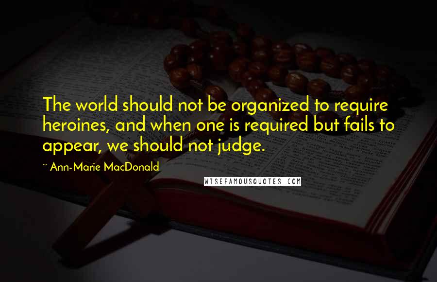 Ann-Marie MacDonald Quotes: The world should not be organized to require heroines, and when one is required but fails to appear, we should not judge.