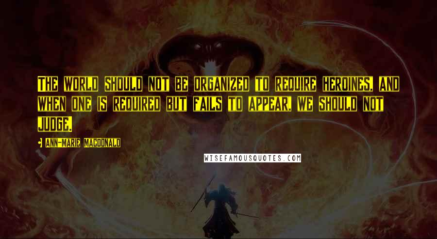 Ann-Marie MacDonald Quotes: The world should not be organized to require heroines, and when one is required but fails to appear, we should not judge.