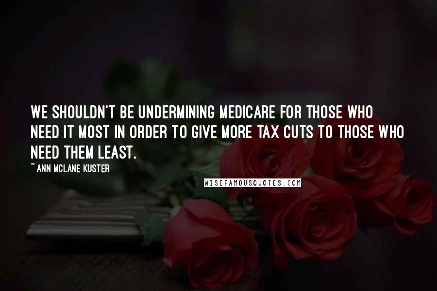 Ann McLane Kuster Quotes: We shouldn't be undermining Medicare for those who need it most in order to give more tax cuts to those who need them least.