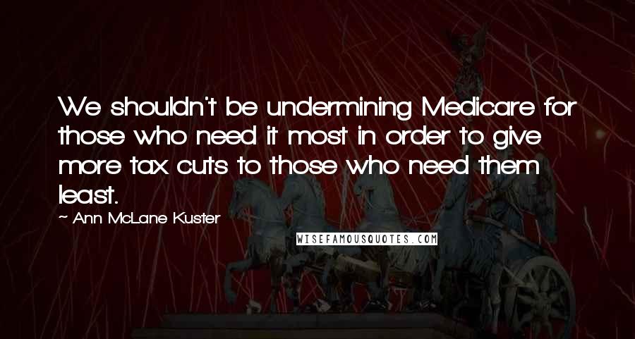 Ann McLane Kuster Quotes: We shouldn't be undermining Medicare for those who need it most in order to give more tax cuts to those who need them least.