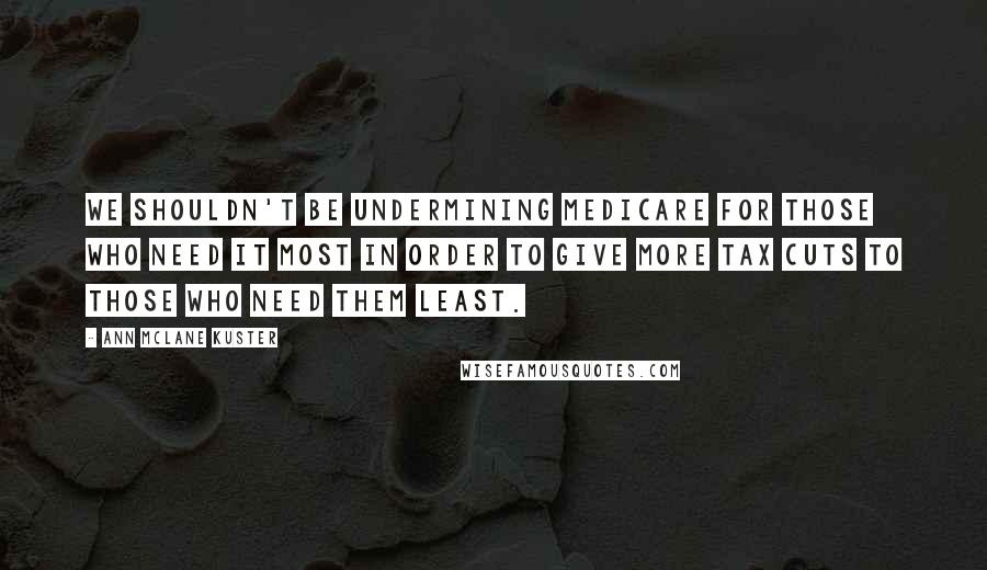 Ann McLane Kuster Quotes: We shouldn't be undermining Medicare for those who need it most in order to give more tax cuts to those who need them least.