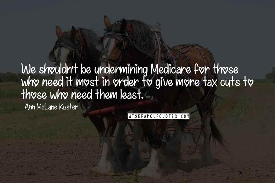 Ann McLane Kuster Quotes: We shouldn't be undermining Medicare for those who need it most in order to give more tax cuts to those who need them least.