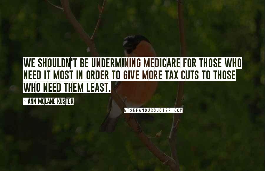 Ann McLane Kuster Quotes: We shouldn't be undermining Medicare for those who need it most in order to give more tax cuts to those who need them least.