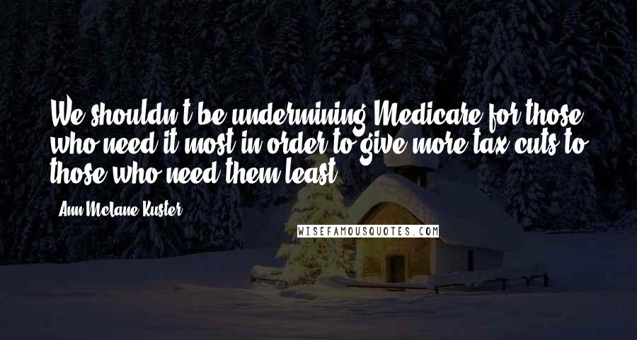 Ann McLane Kuster Quotes: We shouldn't be undermining Medicare for those who need it most in order to give more tax cuts to those who need them least.