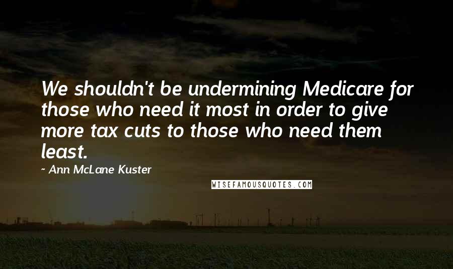Ann McLane Kuster Quotes: We shouldn't be undermining Medicare for those who need it most in order to give more tax cuts to those who need them least.