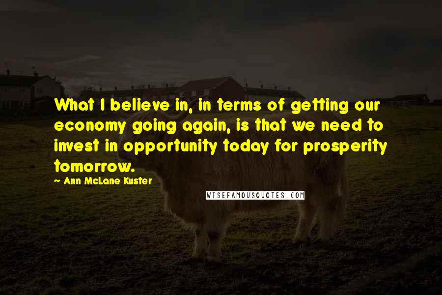 Ann McLane Kuster Quotes: What I believe in, in terms of getting our economy going again, is that we need to invest in opportunity today for prosperity tomorrow.