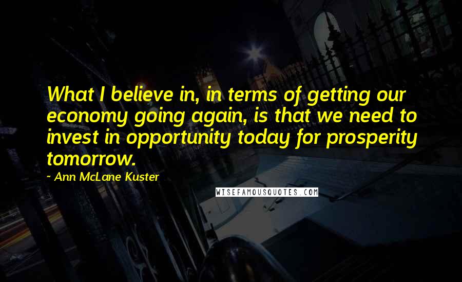 Ann McLane Kuster Quotes: What I believe in, in terms of getting our economy going again, is that we need to invest in opportunity today for prosperity tomorrow.