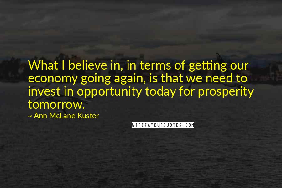 Ann McLane Kuster Quotes: What I believe in, in terms of getting our economy going again, is that we need to invest in opportunity today for prosperity tomorrow.