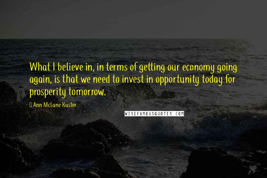 Ann McLane Kuster Quotes: What I believe in, in terms of getting our economy going again, is that we need to invest in opportunity today for prosperity tomorrow.