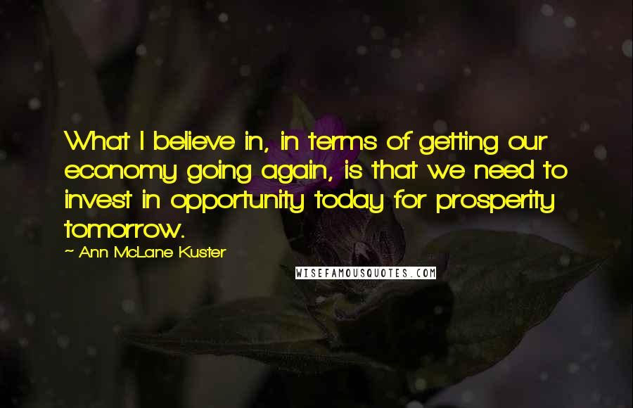 Ann McLane Kuster Quotes: What I believe in, in terms of getting our economy going again, is that we need to invest in opportunity today for prosperity tomorrow.