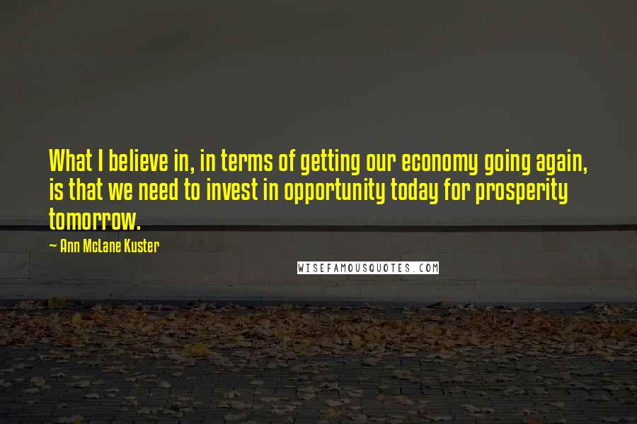 Ann McLane Kuster Quotes: What I believe in, in terms of getting our economy going again, is that we need to invest in opportunity today for prosperity tomorrow.