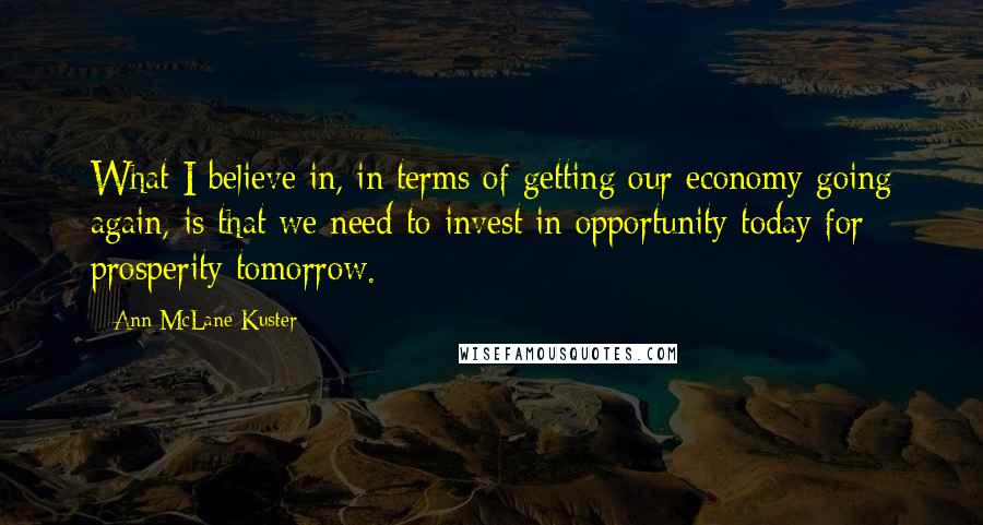 Ann McLane Kuster Quotes: What I believe in, in terms of getting our economy going again, is that we need to invest in opportunity today for prosperity tomorrow.