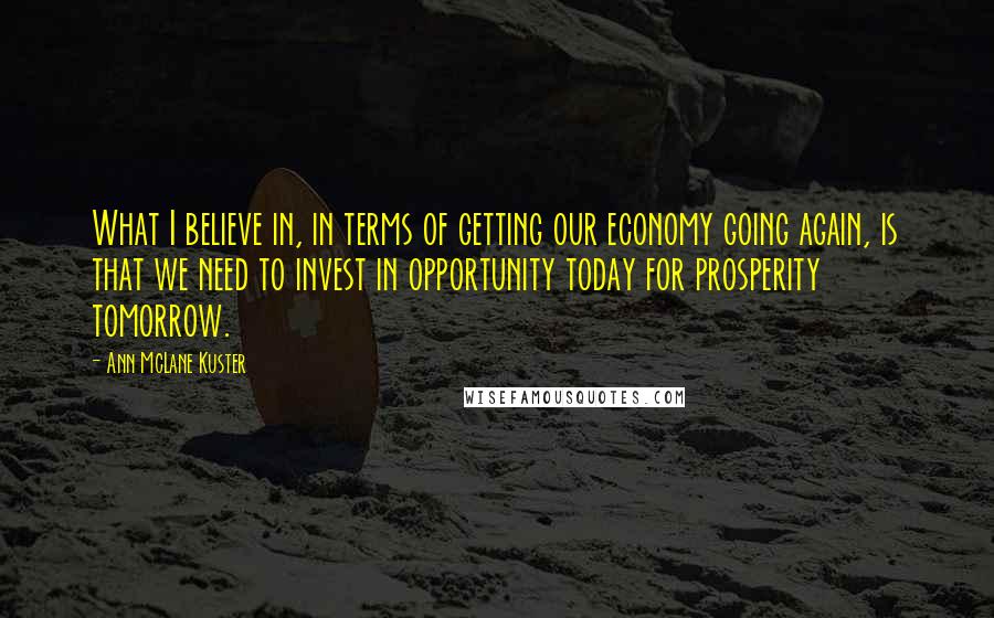 Ann McLane Kuster Quotes: What I believe in, in terms of getting our economy going again, is that we need to invest in opportunity today for prosperity tomorrow.