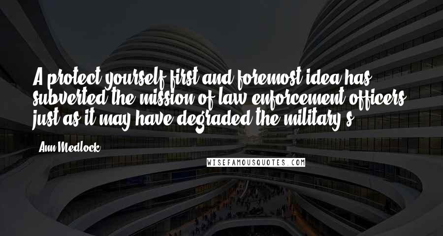 Ann Medlock Quotes: A protect-yourself-first-and-foremost idea has subverted the mission of law-enforcement officers, just as it may have degraded the military's.