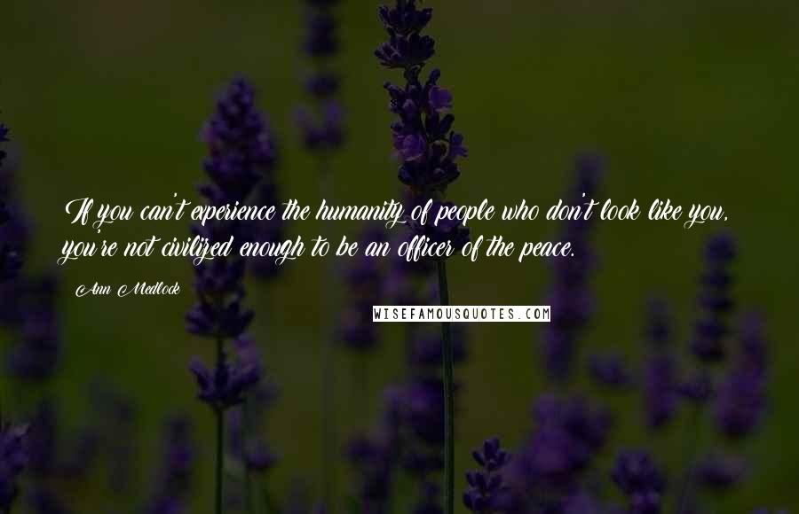 Ann Medlock Quotes: If you can't experience the humanity of people who don't look like you, you're not civilized enough to be an officer of the peace.