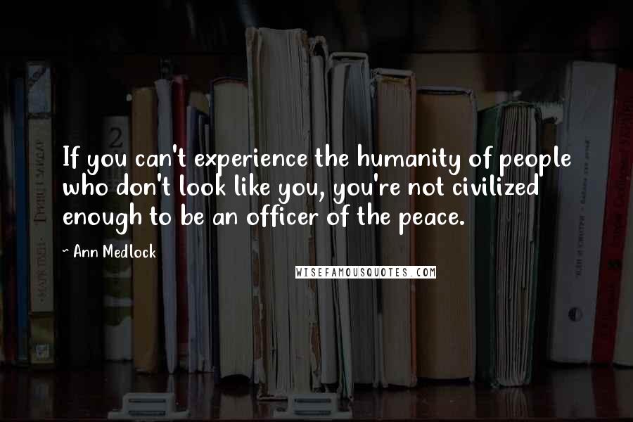 Ann Medlock Quotes: If you can't experience the humanity of people who don't look like you, you're not civilized enough to be an officer of the peace.