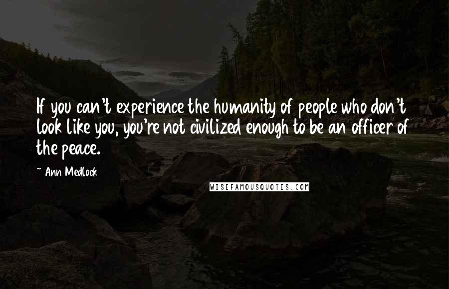 Ann Medlock Quotes: If you can't experience the humanity of people who don't look like you, you're not civilized enough to be an officer of the peace.