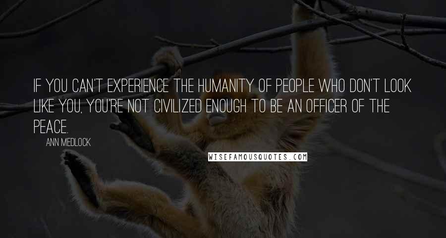 Ann Medlock Quotes: If you can't experience the humanity of people who don't look like you, you're not civilized enough to be an officer of the peace.