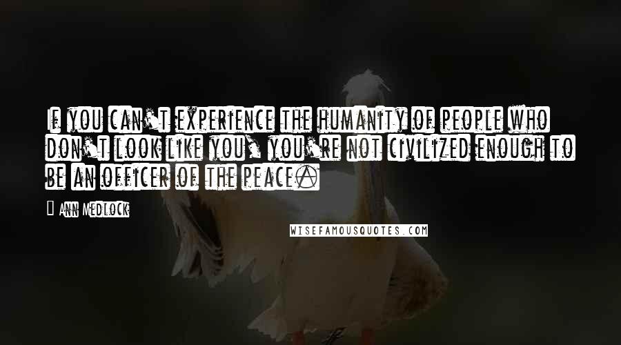 Ann Medlock Quotes: If you can't experience the humanity of people who don't look like you, you're not civilized enough to be an officer of the peace.