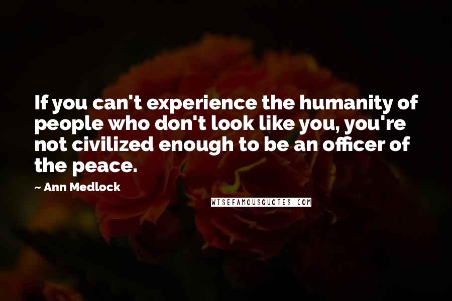 Ann Medlock Quotes: If you can't experience the humanity of people who don't look like you, you're not civilized enough to be an officer of the peace.