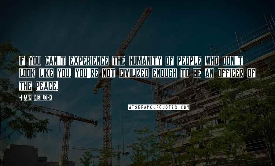 Ann Medlock Quotes: If you can't experience the humanity of people who don't look like you, you're not civilized enough to be an officer of the peace.