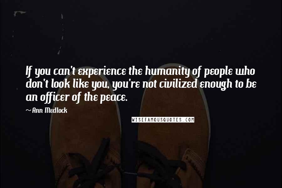 Ann Medlock Quotes: If you can't experience the humanity of people who don't look like you, you're not civilized enough to be an officer of the peace.