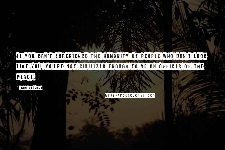 Ann Medlock Quotes: If you can't experience the humanity of people who don't look like you, you're not civilized enough to be an officer of the peace.