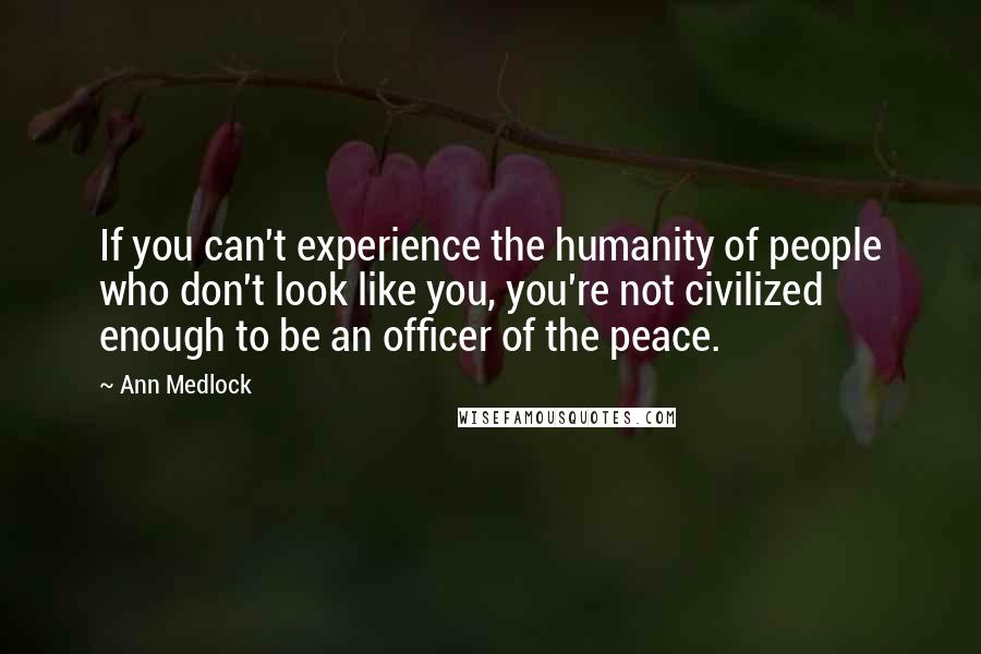 Ann Medlock Quotes: If you can't experience the humanity of people who don't look like you, you're not civilized enough to be an officer of the peace.