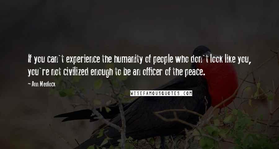 Ann Medlock Quotes: If you can't experience the humanity of people who don't look like you, you're not civilized enough to be an officer of the peace.