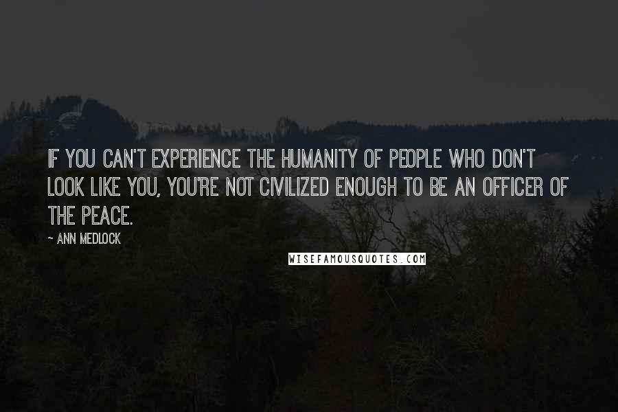 Ann Medlock Quotes: If you can't experience the humanity of people who don't look like you, you're not civilized enough to be an officer of the peace.