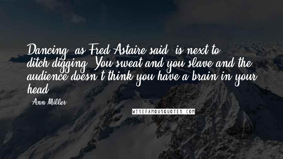 Ann Miller Quotes: Dancing, as Fred Astaire said, is next to ditch-digging. You sweat and you slave and the audience doesn't think you have a brain in your head.