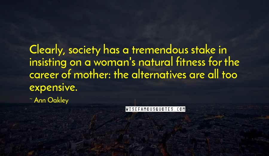 Ann Oakley Quotes: Clearly, society has a tremendous stake in insisting on a woman's natural fitness for the career of mother: the alternatives are all too expensive.