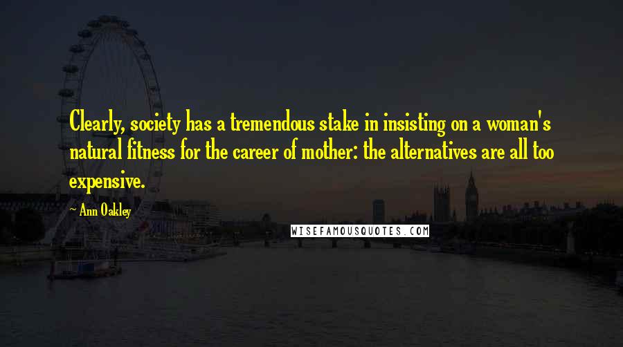 Ann Oakley Quotes: Clearly, society has a tremendous stake in insisting on a woman's natural fitness for the career of mother: the alternatives are all too expensive.