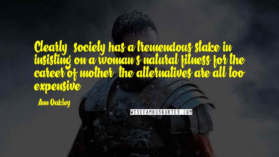 Ann Oakley Quotes: Clearly, society has a tremendous stake in insisting on a woman's natural fitness for the career of mother: the alternatives are all too expensive.