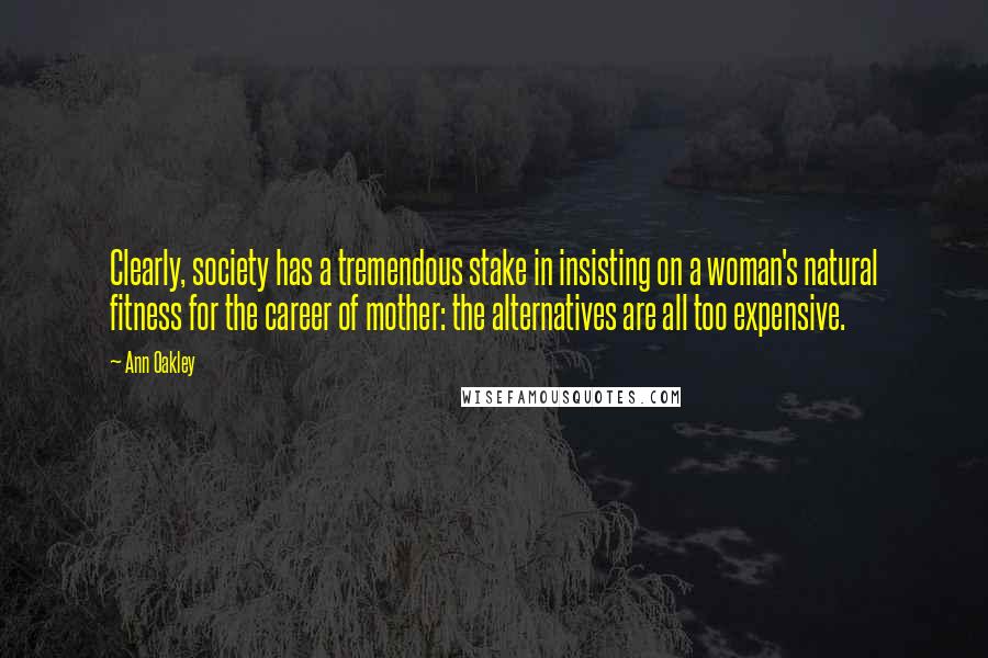 Ann Oakley Quotes: Clearly, society has a tremendous stake in insisting on a woman's natural fitness for the career of mother: the alternatives are all too expensive.