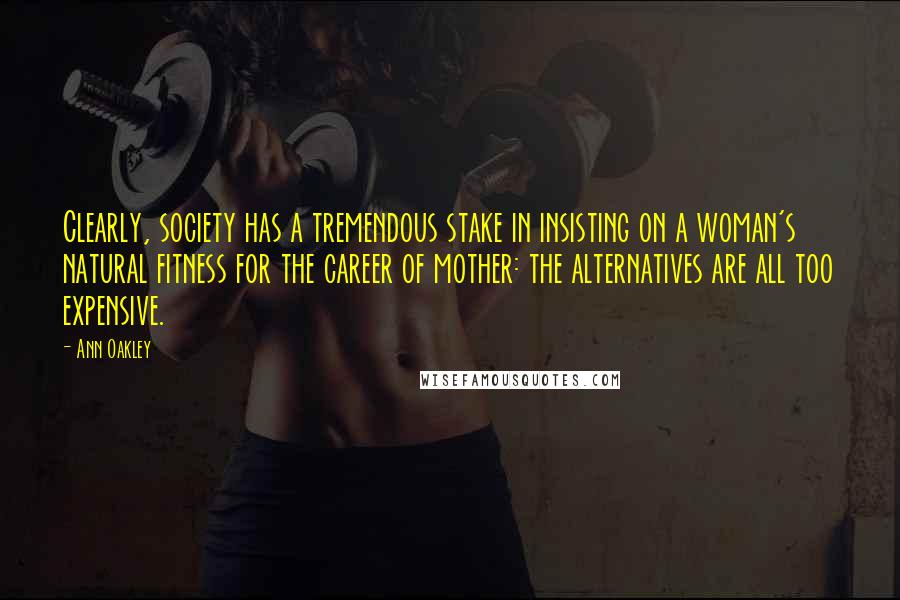 Ann Oakley Quotes: Clearly, society has a tremendous stake in insisting on a woman's natural fitness for the career of mother: the alternatives are all too expensive.