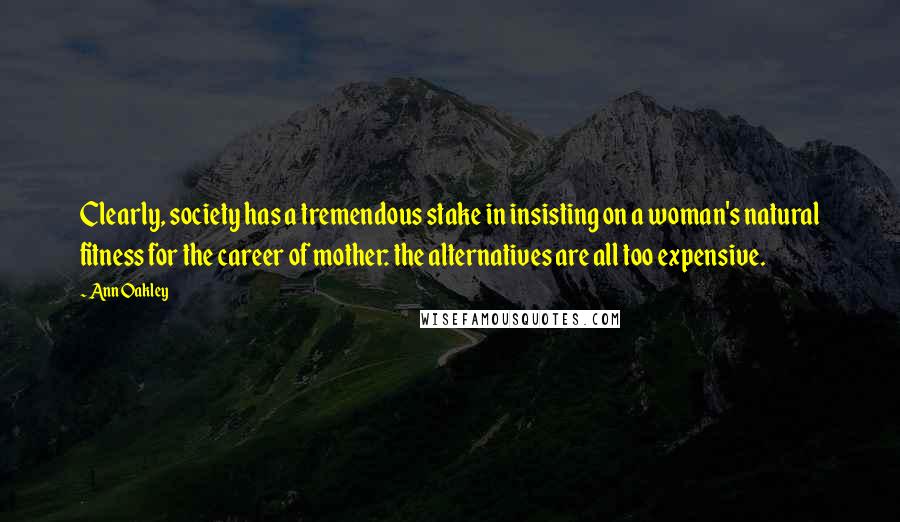 Ann Oakley Quotes: Clearly, society has a tremendous stake in insisting on a woman's natural fitness for the career of mother: the alternatives are all too expensive.