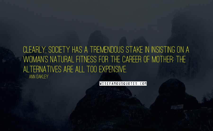 Ann Oakley Quotes: Clearly, society has a tremendous stake in insisting on a woman's natural fitness for the career of mother: the alternatives are all too expensive.