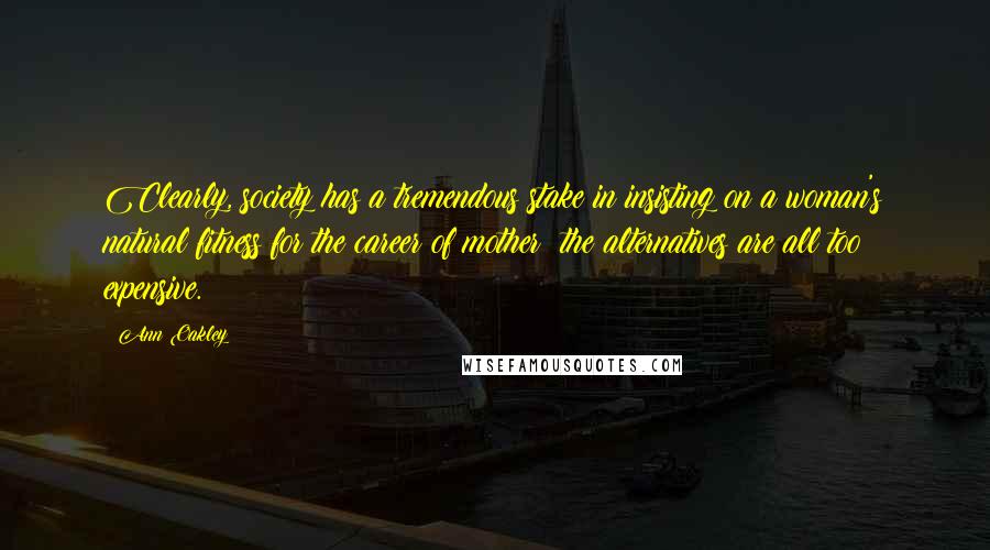 Ann Oakley Quotes: Clearly, society has a tremendous stake in insisting on a woman's natural fitness for the career of mother: the alternatives are all too expensive.
