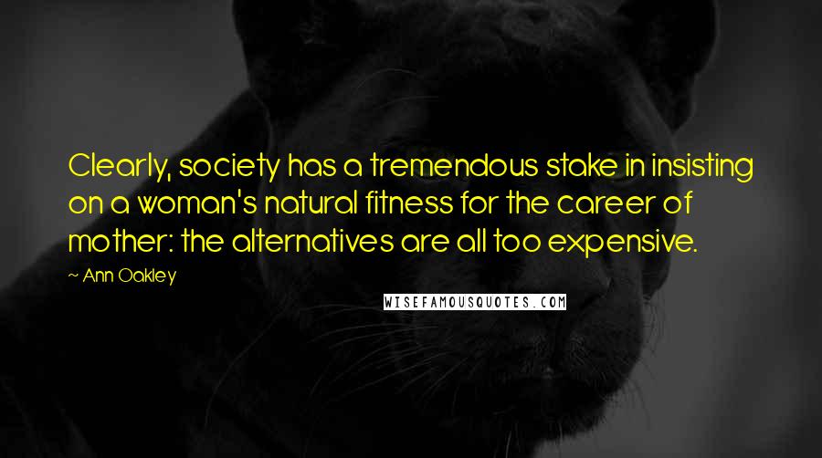 Ann Oakley Quotes: Clearly, society has a tremendous stake in insisting on a woman's natural fitness for the career of mother: the alternatives are all too expensive.