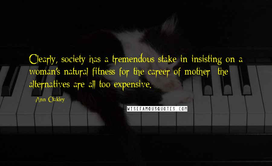 Ann Oakley Quotes: Clearly, society has a tremendous stake in insisting on a woman's natural fitness for the career of mother: the alternatives are all too expensive.